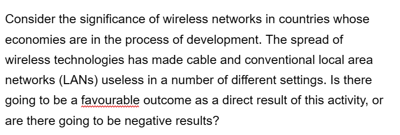 Consider the significance of wireless networks in countries whose
economies are in the process of development. The spread of
wireless technologies has made cable and conventional local area
networks (LANs) useless in a number of different settings. Is there
going to be a favourable outcome as a direct result of this activity, or
are there going to be negative results?
