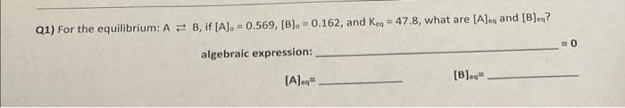 Q1) For the equilibrium: A B, if [A]. = 0.569, [B].= 0.162, and Keq = 47.8, what are [A]ea and [B]eg?
algebraic expression:
[A].q=
[B]eq.