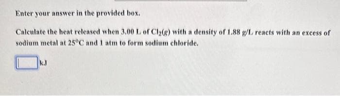 Enter your answer in the provided box.
Calculate the heat released when 3.00 L of Cl₂(g) with a density of 1.88 g/L reacts with an excess of
sodium metal at 25°C and 1 atm to form sodium chloride.
kJ