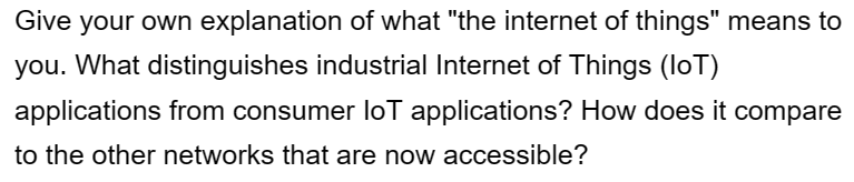 Give your own explanation of what "the internet of things" means to
you. What distinguishes industrial Internet of Things (IoT)
applications from consumer loT applications? How does it compare
to the other networks that are now accessible?