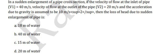 In a sudden enlargement of a pipe cross-section, if the velocity of flow at the inlet of pipe
(V1) = 40 m/s, velocity of flow at the outlet of the pipe (V2) = 20 m/s and the acceleration
due to gravity is assumed to be 10 m/s<sup>2</sup>, then the loss of head due to sudden
enlargement of pipe is:
a. 18 m of water
b. 40 m of water
c. 15 m of water
d. 20 m of water
