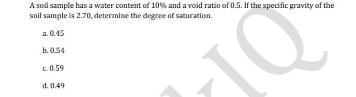 A soil sample has a water content of 10% and a void ratio of 0.5. If the specific gravity of the
soil sample is 2.70, determine the degree of saturation.
a. 0.45
b. 0.54
c. 0.59
d. 0.49
