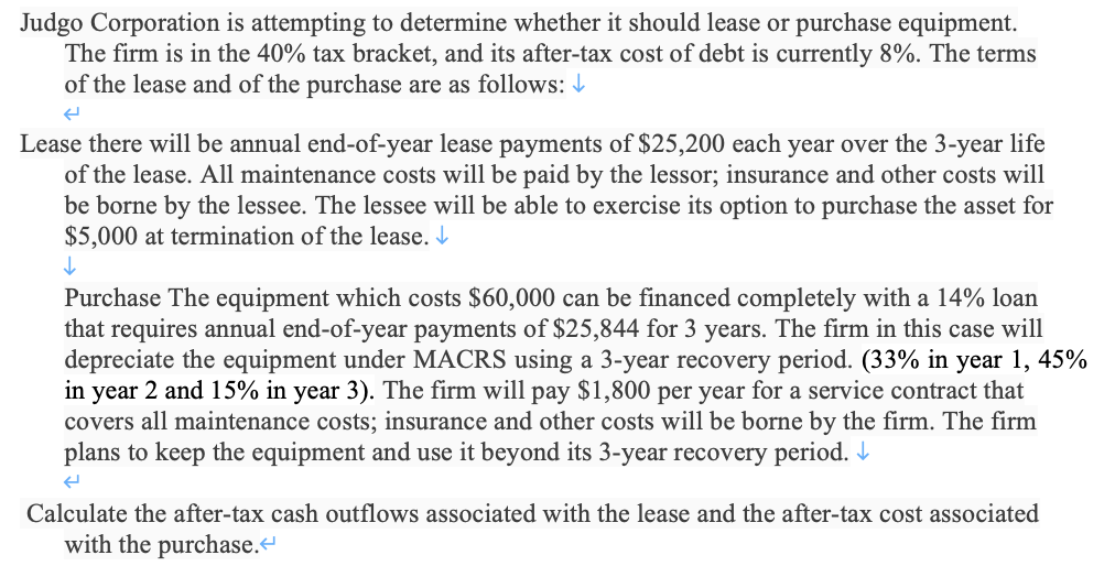 Judgo Corporation is attempting to determine whether it should lease or purchase equipment.
The firm is in the 40% tax bracket, and its after-tax cost of debt is currently 8%. The terms
of the lease and of the purchase are as follows: I
Lease there will be annual end-of-year lease payments of $25,200 each year over the 3-year life
of the lease. All maintenance costs will be paid by the lessor; insurance and other costs will
be borne by the lessee. The lessee will be able to exercise its option to purchase the asset for
$5,000 at termination of the lease. I
Purchase The equipment which costs $60,000 can be financed completely with a 14% loan
that requires annual end-of-year payments of $25,844 for 3 years. The firm in this case will
depreciate the equipment under MACRS using a 3-year recovery period. (33% in year 1, 45%
in year 2 and 15% in year 3). The firm will pay $1,800 per year for a service contract that
covers all maintenance costs; insurance and other costs will be borne by the firm. The firm
plans to keep the equipment and use it beyond its 3-year recovery period. I
Calculate the after-tax cash outflows associated with the lease and the after-tax cost associated
with the purchase.“
