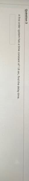 Question 3
A first order system has a time constant of 1.8 sec, find the delay time.
