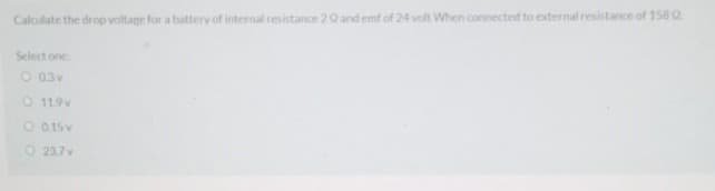 Calculate the drop voltage for a battery of internal resistance 20 and emf of 24 volt When connected to external resistance of 158 Q
Select one
O 03v
O 119v
O 015v
O 237v
