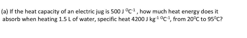 (a) If the heat capacity of an electric jug is 500 J °c1, how much heat energy does it
absorb when heating 1.5 L of water, specific heat 4200 J kg1 0c1, from 20°C to 95°C?
