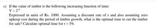 c) If the value of timber is the following increasing function of time:
V = 2*
Expressed in units of Rs. 1000. Assuming a discount rate of r and also assuming zero
upkeep cost during the period of timber growth, what is the optimal time to cut the timber
for sale? Calculate optimal time for r = 5%
