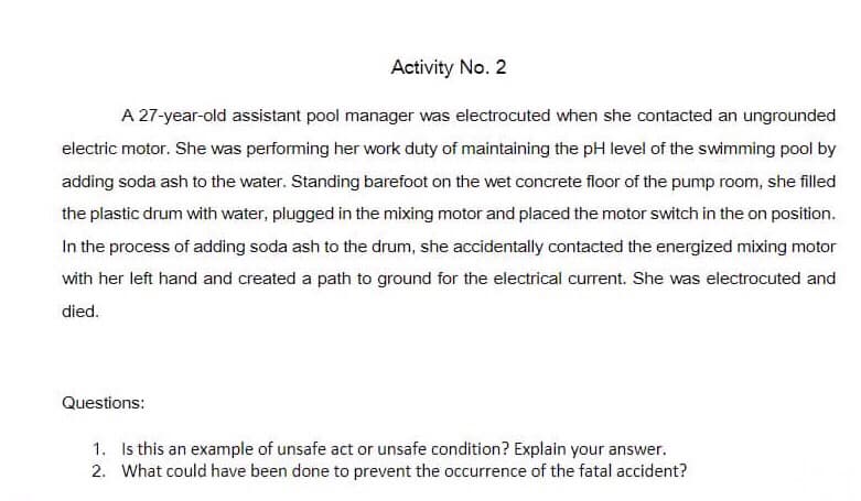 Activity No. 2
A 27-year-old assistant pool manager was electrocuted when she contacted an ungrounded
electric motor. She was performing her work duty of maintaining the pH level of the swimming pool by
adding soda ash to the water. Standing barefoot on the wet concrete floor of the pump room, she filled
the plastic drum with water, plugged in the mixing motor and placed the motor switch in the on position.
In the process of adding soda ash to the drum, she accidentally contacted the energized mixing motor
with her left hand and created a path to ground for the electrical current. She was electrocuted and
died.
Questions:
1. Is this an example of unsafe act or unsafe condition? Explain your answer.
2. What could have been done to prevent the occurrence of the fatal accident?