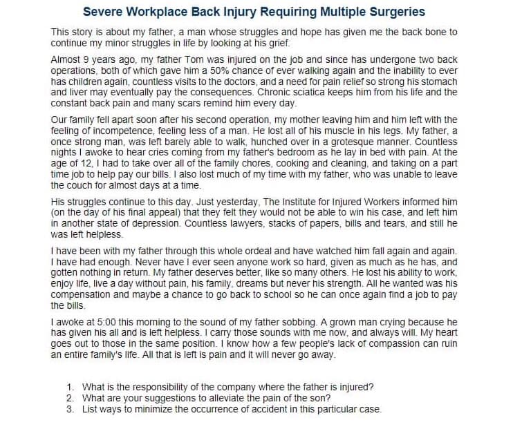 Severe Workplace Back Injury Requiring Multiple Surgeries
This story is about my father, a man whose struggles and hope has given me the back bone to
continue my minor struggles in life by looking at his grief.
Almost 9 years ago, my father Tom was injured on the job and since has undergone two back
operations, both of which gave him a 50% chance of ever walking again and the inability to ever
has children again, countless visits to the doctors, and a need for pain relief so strong his stomach
and liver may eventually pay the consequences. Chronic sciatica keeps him from his life and the
constant back pain and many scars remind him every day.
Our family fell apart soon after his second operation, my mother leaving him and him left with the
feeling of incompetence, feeling less of a man. He lost all of his muscle in his legs. My father, a
once strong man, was left barely able to walk, hunched over in a grotesque manner. Countless
nights I awoke to hear cries coming from my father's bedroom as he lay in bed with pain. At the
age of 12, I had to take over all of the family chores, cooking and cleaning, and taking on a part
time job to help pay our bills. I also lost much of my time with my father, who was unable to leave
the couch for almost days at a time.
His struggles continue to this day. Just yesterday, The Institute for Injured Workers informed him
(on the day of his final appeal) that they felt they would not be able to win his case, and left him
in another state of depression. Countless lawyers, stacks of papers, bills and tears, and still he
was left helpless.
I have been with my father through this whole ordeal and have watched him fall again and again.
I have had enough. Never have I ever seen anyone work so hard, given as much as he has, and
gotten nothing in return. My father deserves better, like so many others. He lost his ability to work,
enjoy life, live a day without pain, his family, dreams but never his strength. All he wanted was his
compensation and maybe a chance to go back to school so he can once again find a job to pay
the bills.
I awoke at 5:00 this morning to the sound of my father sobbing. A grown man crying because he
has given his all and is left helpless. I carry those sounds with me now, and always will. My heart
goes out to those in the same position. I know how a few people's lack of compassion can ruin
an entire family's life. All that is left is pain and it will never go away.
1. What is the responsibility of the company where the father is injured?
2. What are your suggestions to alleviate the pain of the son?
3. List ways to minimize the occurrence of accident in this particular case.