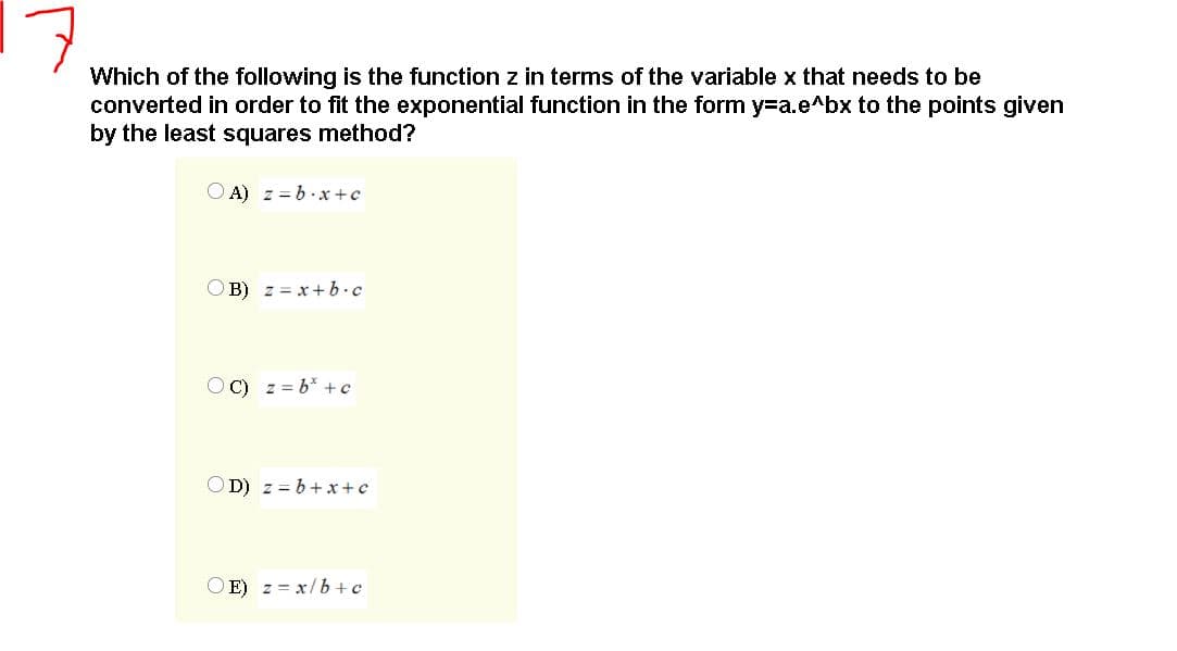 Which of the following is the function z in terms of the variable x that needs to be
converted in order to fit the exponential function in the form y=a.e^bx to the points given
by the least squares method?
O A) z = b. x +c
OB) z = x + b•c
OC) z = b* +c
OD) z = b+x+c
O E) z = x/b + c
