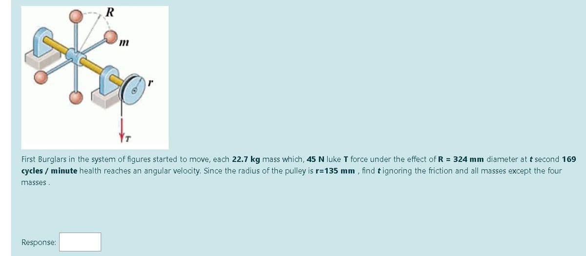 First Burglars in the system of figures started to move, each 22.7 kg mass which, 45 N luke T force under the effect of R = 324 mm diameter at t second 169
cycles / minute health reaches an angular velocity. Since the radius of the pulley is r=135 mm , find t ignoring the friction and all masses except the four
masses .
Response:
