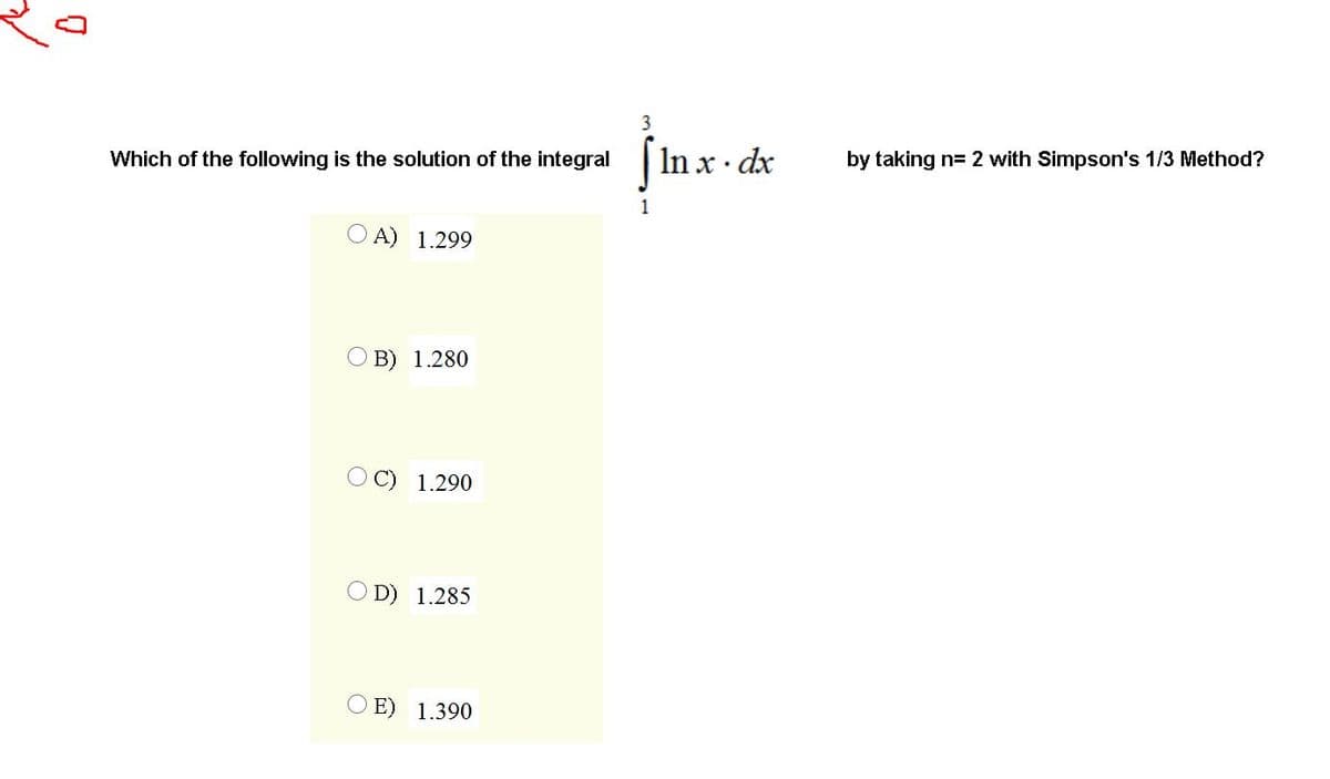 3
SIn x - de
jurd
Which of the following is the solution of the integral
by taking n= 2 with Simpson's 1/3 Method?
1
O A) 1.299
B) 1.280
1.290
D) 1.285
E) 1.390
