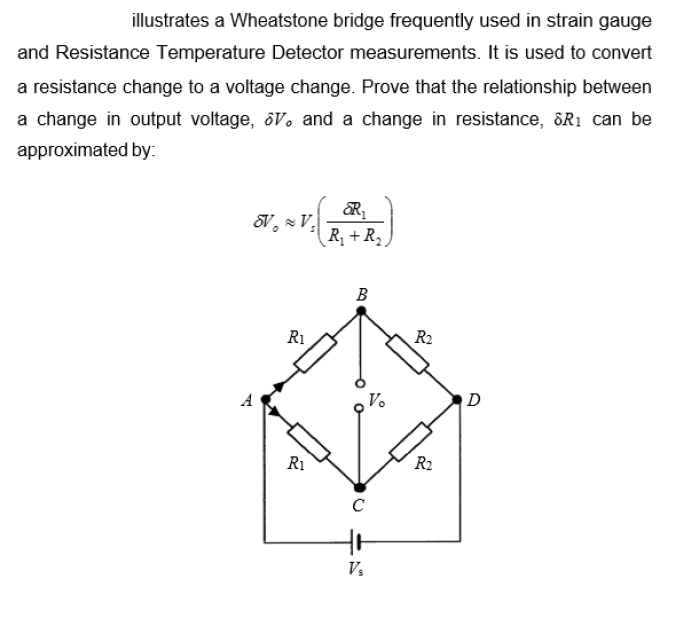 illustrates a Wheatstone bridge frequently used in strain gauge
and Resistance Temperature Detector measurements. It is used to convert
a resistance change to a voltage change. Prove that the relationship between
a change in output voltage, ôV. and a change in resistance, &R1 can be
approximated by:
V V.
R, + R2.
B
R1
R2
A
V.
D
R1
R2
Vs
