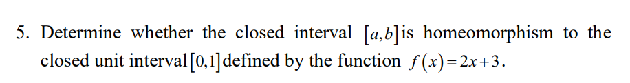 5. Determine whether the closed interval [a,b]is homeomorphism to the
closed unit interval[0,1]defined by the function f(x)= 2x+3.
