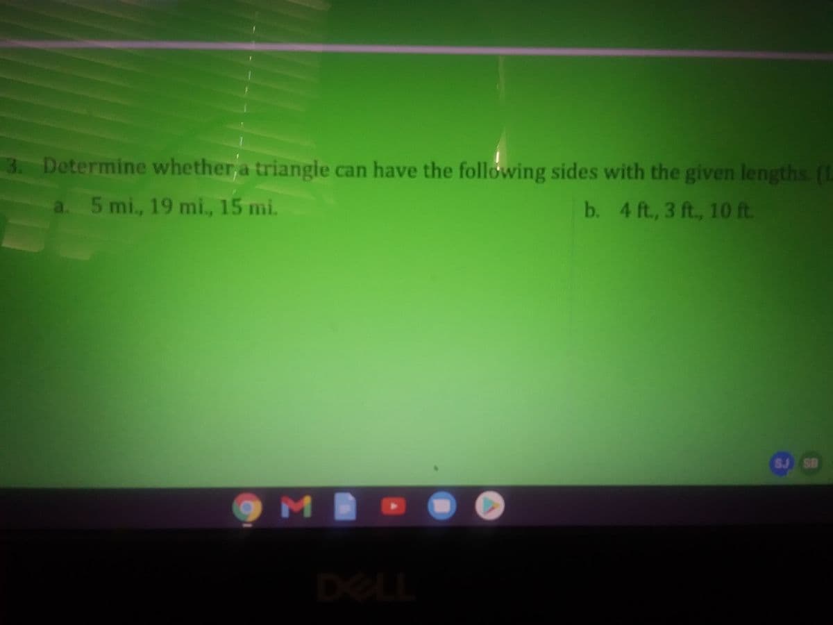 3. Determine whether a triangle can have the following sides with the given lengths. (1
a. 5 mi., 19 mi., 15 mi.
b. 4 ft., 3 ft., 10 ft
SJ SB
MB
DELL
