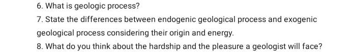 6. What is geologic process?
7. State the differences between endogenic geological process and exogenic
geological process considering their origin and energy.
8. What do you think about the hardship and the pleasure a geologist will face?
