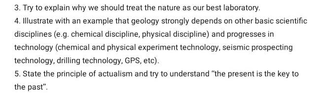 3. Try to explain why we should treat the nature as our best laboratory.
4. Illustrate with an example that geology strongly depends on other basic scientific
disciplines (e.g. chemical discipline, physical discipline) and progresses in
technology (chemical and physical experiment technology, seismic prospecting
technology, drilling technology, GPS, etc).
5. State the principle of actualism and try to understand "the present is the key to
the past".
