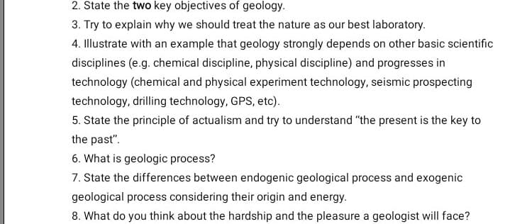 2. State the two key objectives of geology.
3. Try to explain why we should treat the nature as our best laboratory.
4. Illustrate with an example that geology strongly depends on other basic scientific
disciplines (e.g. chemical discipline, physical discipline) and progresses in
technology (chemical and physical experiment technology, seismic prospecting
technology, drilling technology, GPS, etc).
5. State the principle of actualism and try to understand "the present is the key to
the past".
6. What is geologic process?
7. State the differences between endogenic geological process and exogenic
geological process considering their origin and energy.
8. What do you think about the hardship and the pleasure a geologist will face?
