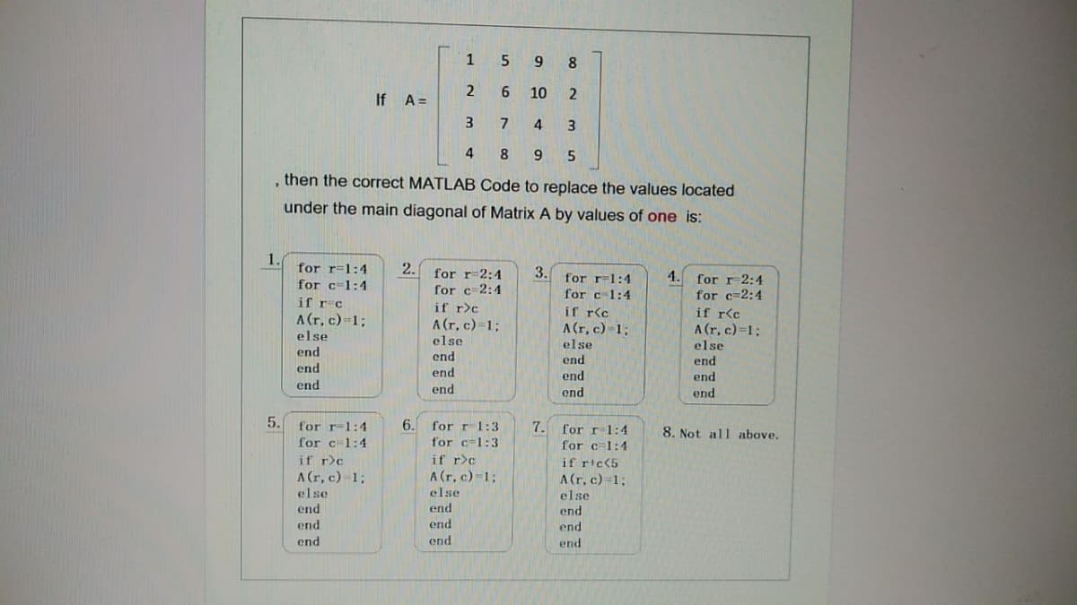 15
9 8
2
6.
10
If A=
3
7
4
4
, then the correct MATLAB Code to replace the values located
under the main diagonal of Matrix A by values of one is:
1.
for r=1:4
for c=1:4
if r-c
A(r, c)=1;
2. for r-2:4
3.
4. for r-2:4
for r-1:4
for c 2:4
for c 1:4
for c=2:4
if r>c
A (r, c)=1;
else
if r<c
A(r, c)-1;
else
if r<c
A (r, c)=1;
else
else
end
end
end
end
end
end
end
end
end
end
end
end
5.
6.
for r1:3
for r-1:4
for c1:4
7. for r-1:4
for c=1:4
8. Not all above.
for c=1:3
if r>c
if r>c
if ric<5
A(r, c) 13;
A (r, c)-1;
A(r, c)=1;
else
else
else
end
end
end
end
end
end
end
end
end
