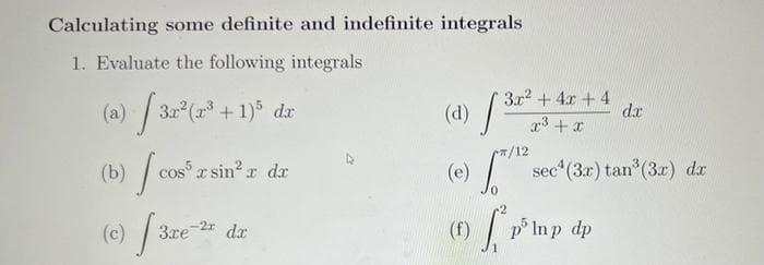 Calculating some definite and indefinite integrals
1. Evaluate the following integrals
(a) √ 3x²(x³ + 1)³ da
(b) cost x sin² x dx
(c) [3.re-2
dx
(d)
(e)
(f)
3x² + 4x + 4
x³ + x
[3.2²
J
T/12
dx
sec¹ (3x) tan³ (3x) dx
p³ lmp dp