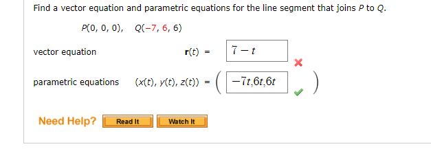 Find a vector equation and parametric equations for the line segment that joins P to Q.
P(0, 0, 0), Q(-7, 6, 6)
vector equation
r(t)
parametric equations (x(t), y(t), z(t))
Need Help? Read It
Watch It
=
=
7-t
X
—-71,61,6t||✔ )