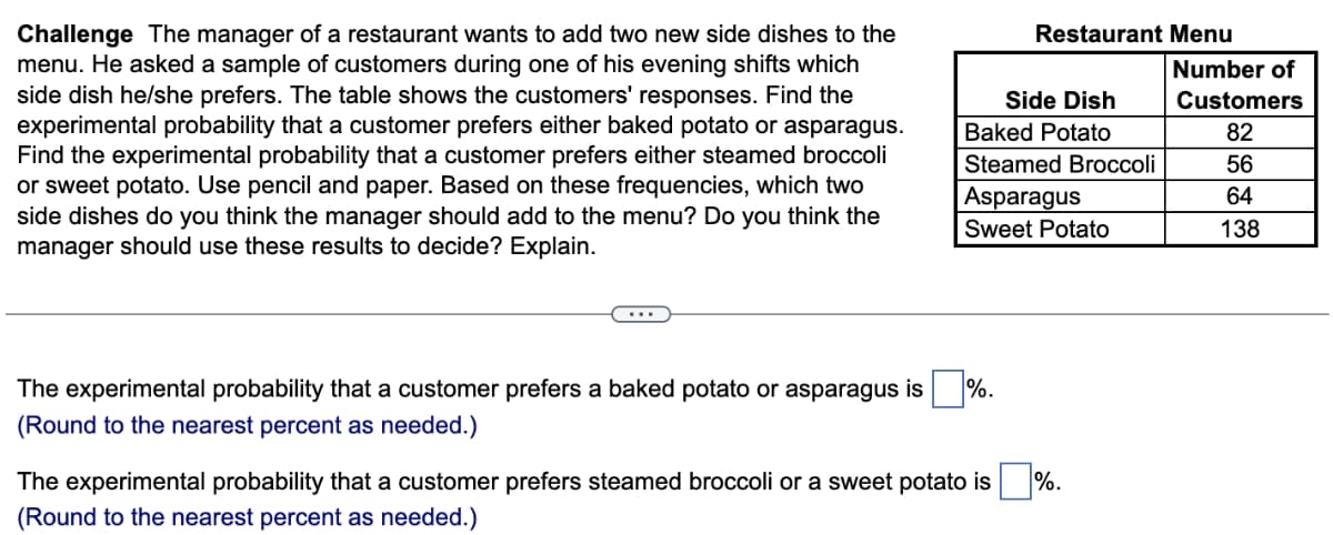 Challenge The manager of a restaurant wants to add two new side dishes to the
menu. He asked a sample of customers during one of his evening shifts which
side dish he/she prefers. The table shows the customers' responses. Find the
experimental probability that a customer prefers either baked potato or asparagus.
Find the experimental probability that a customer prefers either steamed broccoli
or sweet potato. Use pencil and paper. Based on these frequencies, which two
side dishes do you think the manager should add to the menu? Do you think the
manager should use these results to decide? Explain.
Side Dish
Baked Potato
Steamed Broccoli
Asparagus
Sweet Potato
The experimental probability that a customer prefers a baked potato or asparagus is %.
(Round to the nearest percent as needed.)
Restaurant Menu
The experimental probability that a customer prefers steamed broccoli or a sweet potato is
(Round to the nearest percent as needed.)
%.
Number of
Customers
82
56
64
138