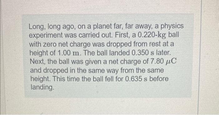 Long, long ago, on a planet far, far away, a physics
experiment was carried out. First, a 0.220-kg ball
with zero net charge was dropped from rest at a
height of 1.00 m. The ball landed 0.350 s later.
Next, the ball was given a net charge of 7.80 μC
and dropped in the same way from the same
height. This time the ball fell for 0.635 s before
landing.