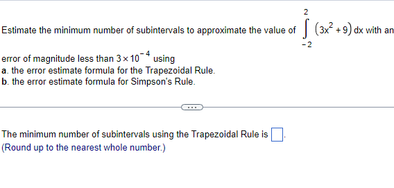 Estimate the minimum number of subintervals to approximate the value of
-2
error of magnitude less than 3× 104 using
a. the error estimate formula for the Trapezoidal Rule.
b. the error estimate formula for Simpson's Rule.
2
The minimum number of subintervals using the Trapezoidal Rule is
(Round up to the nearest whole number.)
(3x² +9) dx with an