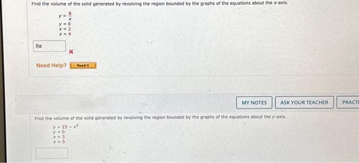 Find the volume of the solid generated by revolving the region bounded by the graphs of the equations about the x-axis.
8x
X
Need Help? Read it
MY NOTES ASK YOUR TEACHER
Find the volume of the solid generated by revolving the region bounded by the graphs of the equations about the y-axis.
y=25-x²
y=0
X-3
x=5
PRACTI