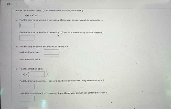 29.
Consider the equation below. (If an answer does not exist, enter DNE.)
f(x)=x² In(x)
(a) Find the interval on which is increasing. (Enter your answer using interval notation.)
Find the interval on which is decreasing. (Enter your answer using interval notation.)
(b) Find the local minimum and maximum values of f.
local minimum value
local maximum value
(c) Find the inflection point.
(x, y) =
Find the interval on which fis concave up. (Enter your answer using interval notation.)
Find the interval on which is concave down. (Enter your answer using interval notation.)