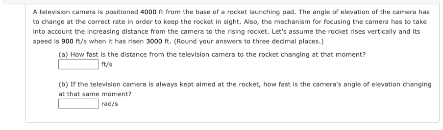 A television camera is positioned 4000 ft from the base of a rocket launching pad. The angle of elevation of the camera has
to change at the correct rate in order to keep the rocket in sight. Also, the mechanism for focusing the camera has to take
into account the increasing distance from the camera to the rising rocket. Let's assume the rocket rises vertically and its
speed is 900 ft/s when it has risen 3000 ft. (Round your answers to three decimal places.)
(a) How fast is the distance from the television camera to the rocket changing at that moment?
ft/s
(b) If the television camera is always kept aimed at the rocket, how fast is the camera's angle of elevation changing
at that same moment?
rad/s