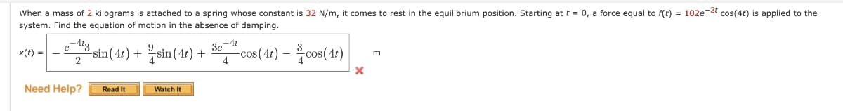 When a mass of 2 kilograms is attached to a spring whose constant is 32 N/m, it comes to rest in the equilibrium position. Starting at t = 0, a force equal to f(t) = 102e-2t cos(4t) is applied to the
system. Find the equation of motion in the absence of damping.
x(t) =
e-4t3
2
³sin (4t) + sin(4t) +
Need Help? Read It
Watch It
-4t
3e
4
-cos (4t) - cos (4t)
X
m