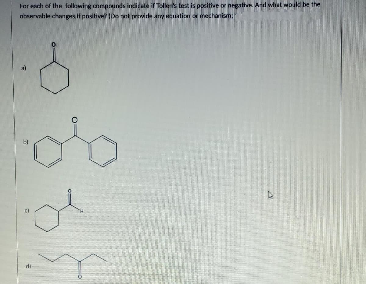 For each of the following compounds indicate if Tollen's test is positive or negative. And what would be the
observable changes if positive? (Do not provide any equation or mechanism;
a)
b)
d
ol
27