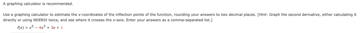 A graphing calculator is recommended.
Use a graphing calculator to estimate the x-coordinates of the inflection points of the function, rounding your answers to two decimal places. [Hint: Graph the second derivative, either calculating it
directly or using NDERIV twice, and see where it crosses the x-axis. Enter your answers as a comma-separated list.]
f(x) = x5 − 4x³ + 3x + 1