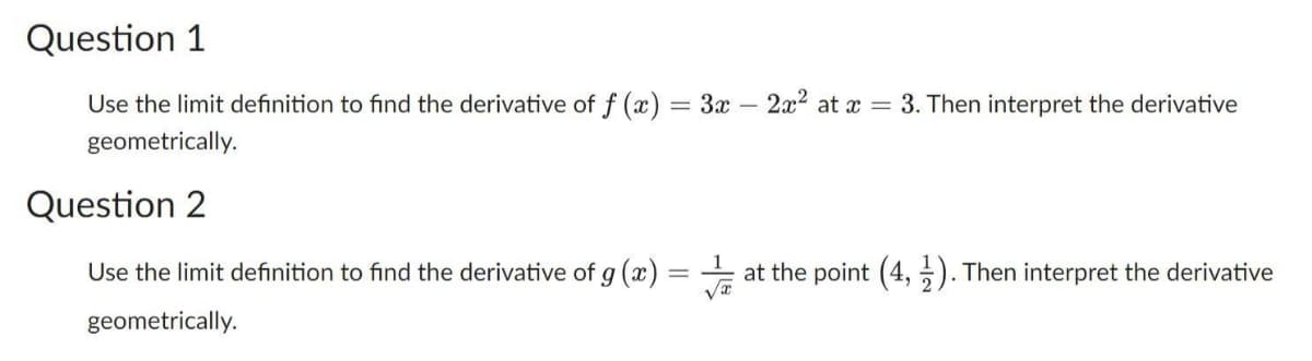 Question 1
Use the limit definition to find the derivative of f(x) = 3x - 2x² at x = 3. Then interpret the derivative
geometrically.
Question 2
Use the limit definition to find the derivative of g (x)
geometrically.
=
at the point (4,1). Then interpret the derivative