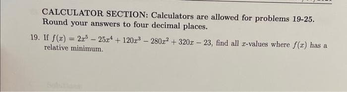 CALCULATOR SECTION: Calculators are allowed for problems 19-25.
Round your answers to four decimal places.
19. If f(x) = 2r5-25r4 +120r³-280x² +320x23, find all z-values where f(x) has a
relative minimum.