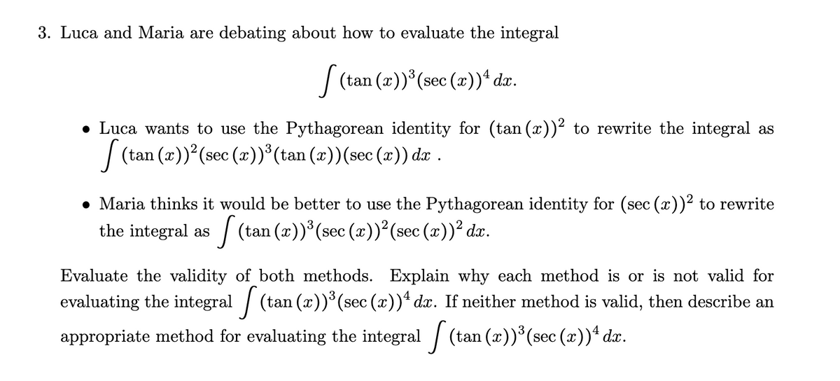 3. Luca and Maria are debating about how to evaluate the integral
[ (tan (x))³ (sec (x))¹ dx.
● Luca wants to use the Pythagorean identity for (tan (x))² to rewrite the integral as
[(tan (x))² (sec (x))³(tan (x))(sec (x)) dx .
● Maria thinks it would be better to use the Pythagorean identity for (sec (x))² to rewrite
the integral as (tan (z))³(sec (x))² (sec (x))² dx.
Evaluate the validity of both methods. Explain why each method is or is not valid for
evaluating the integral (tan (x))³ (sec (r))ª dr. If neither method is valid, then describe an
appropriate method for evaluating the integral (tan (z))³(sec (x))ª da.