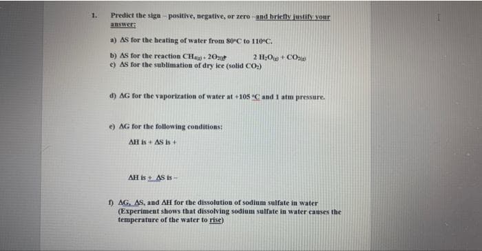 1.
Predict the sign-positive, negative, or zero-and briefly justify your
answer:
a) AS for the heating of water from 80°C to 110°C.
b) AS for the reaction CH-20
c) AS for the sublimation of dry ice (solid CO₂)
d) AG for the vaporization of water at +105 °C and 1 atm pressure.
e) AG for the following conditions:
AH is + AS is +
2 HyO + CÔng
AH is + AS is --
1) AG, AS, and AH for the dissolution of sodium sulfate in water
(Experiment shows that dissolving sodium sulfate in water causes the
temperature of the water to rise)