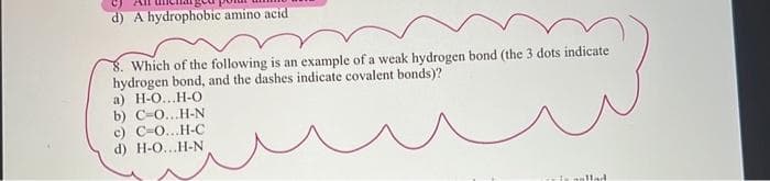 d) A hydrophobic amino acid
Which of the following is an example of a weak hydrogen bond (the 3 dots indicate
hydrogen bond, and the dashes indicate covalent bonds)?
a) H-O...H-O
b) C-O...H-N
c) C-O...H-C
d) H-O...H-N
is is nollad