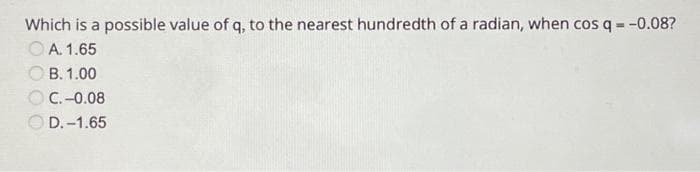 Which is a possible value of q, to the nearest hundredth of a radian, when cos q = -0.08?
OA. 1.65
B. 1.00
C.-0.08
D.-1.65