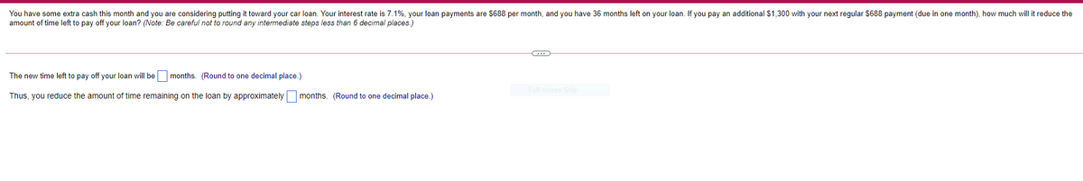 You have some extra cash this month and you are considering putting it toward your car loan. Your interest rate is 7.1%, your loan payments are $688 per month, and you have 36 months left on your loan. If you pay an additional $1,300 with your next regular $688 payment (due in one month), how much will it reduce the
amount of time left to pay off your loan? (Note: Be careful not to round any intermediate steps less than 6 decimal places.)
The new time left to pay off your loan will be months. (Round to one decimal place.)
Thus, you reduce the amount of time remaining on the loan by approximately
months. (Round to one decimal place.)
(...)
Full-screen Snip