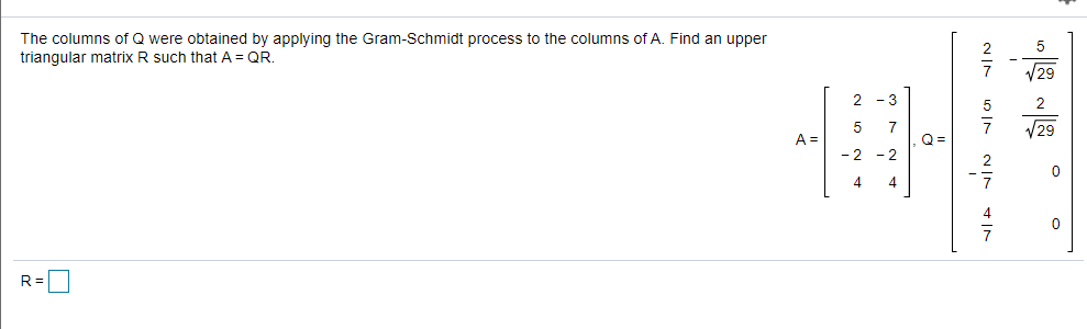 The columns of Q were obtained by applying the Gram-Schmidt process to the columns of A. Find an upper
triangular matrix R such that A = QR.
5
V29
V29
A =
Q =
- 2
-2
4
4
