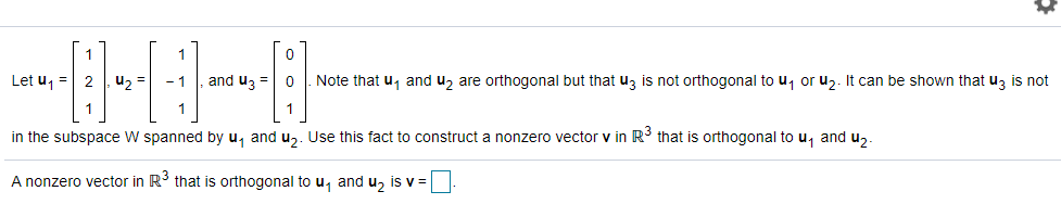 ----
Let u, = 2
u2 =
and uz = 0
Note that u, and u, are orthogonal but that uz is not orthogonal to u, or uz. It can be shown that uz is not
1
in the subspace W spanned by u, and u,. Use this fact to construct a nonzero vector v in R' that is orthogonal to u, and u,.
A nonzero vector in R3 that is orthogonal to u, and u, is v =
