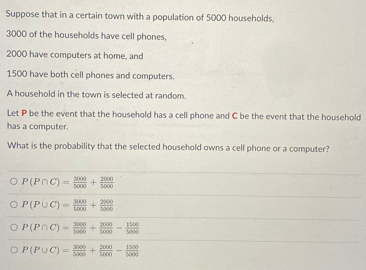 Suppose that in a certain town with a population of 5000 households,
3000 of the households have cell phones,
2000 have computers at home, and
1500 have both cell phones and computers.
A household in the town is selected at random.
Let P be the event that the household has a cell phone and C be the event that the household
has a computer.
What is the probability that the selected household owns a cell phone or a computer?
O P(PnC) =
3000
2000
5000
5000
O P(PUC) =
3000
2000
%3D
5000
5000
O P(PNC) =
3000
2000
1500
%3D
|
5000
5000
5000
O P(PUC) =
3000
2000
1500
5000
5000
5000
