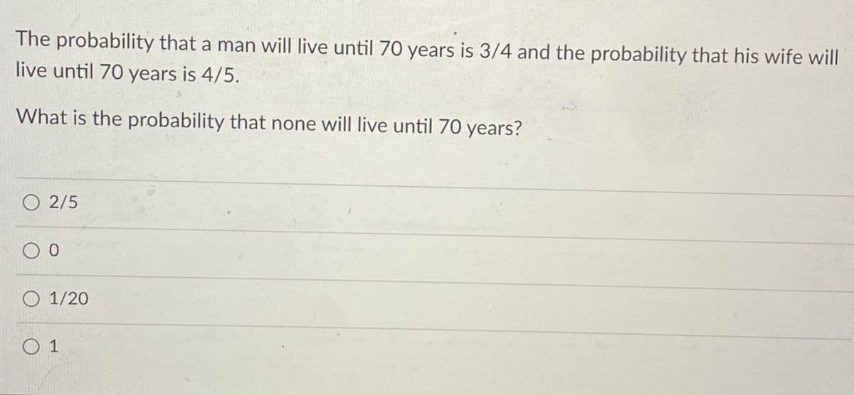 The probability that a man will live until 70 years is 3/4 and the probability that his wife will
live until 70 years is 4/5.
What is the probability that none will live until 70 years?
O 2/5
O 1/20
O 1
