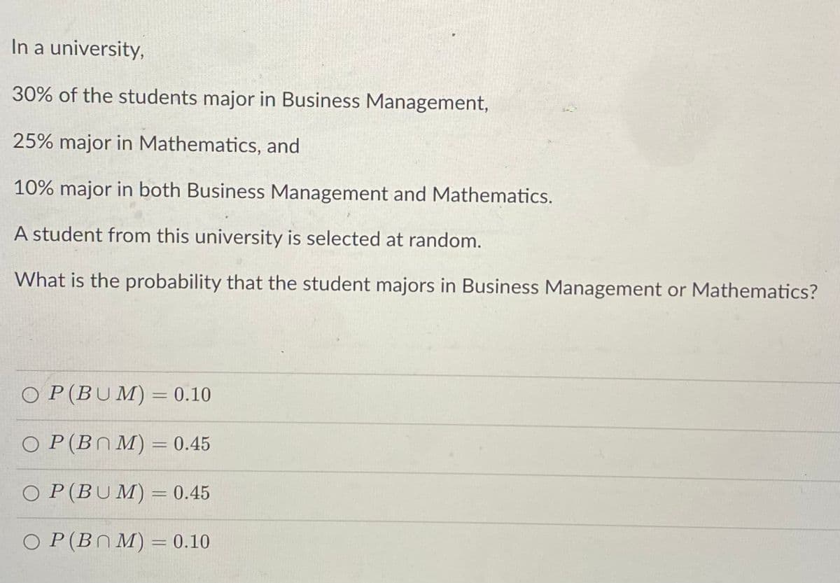 In a university,
30% of the students major in Business Management,
25% major in Mathematics, and
10% major in both Business Management and Mathematics.
A student from this university is selected at random.
What is the probability that the student majors in Business Management or Mathematics?
O P(BUM) = 0.10
O P(BN M) = 0.45
O P(BUM)= 0.45
O P(BN M) = 0.10
%3D
