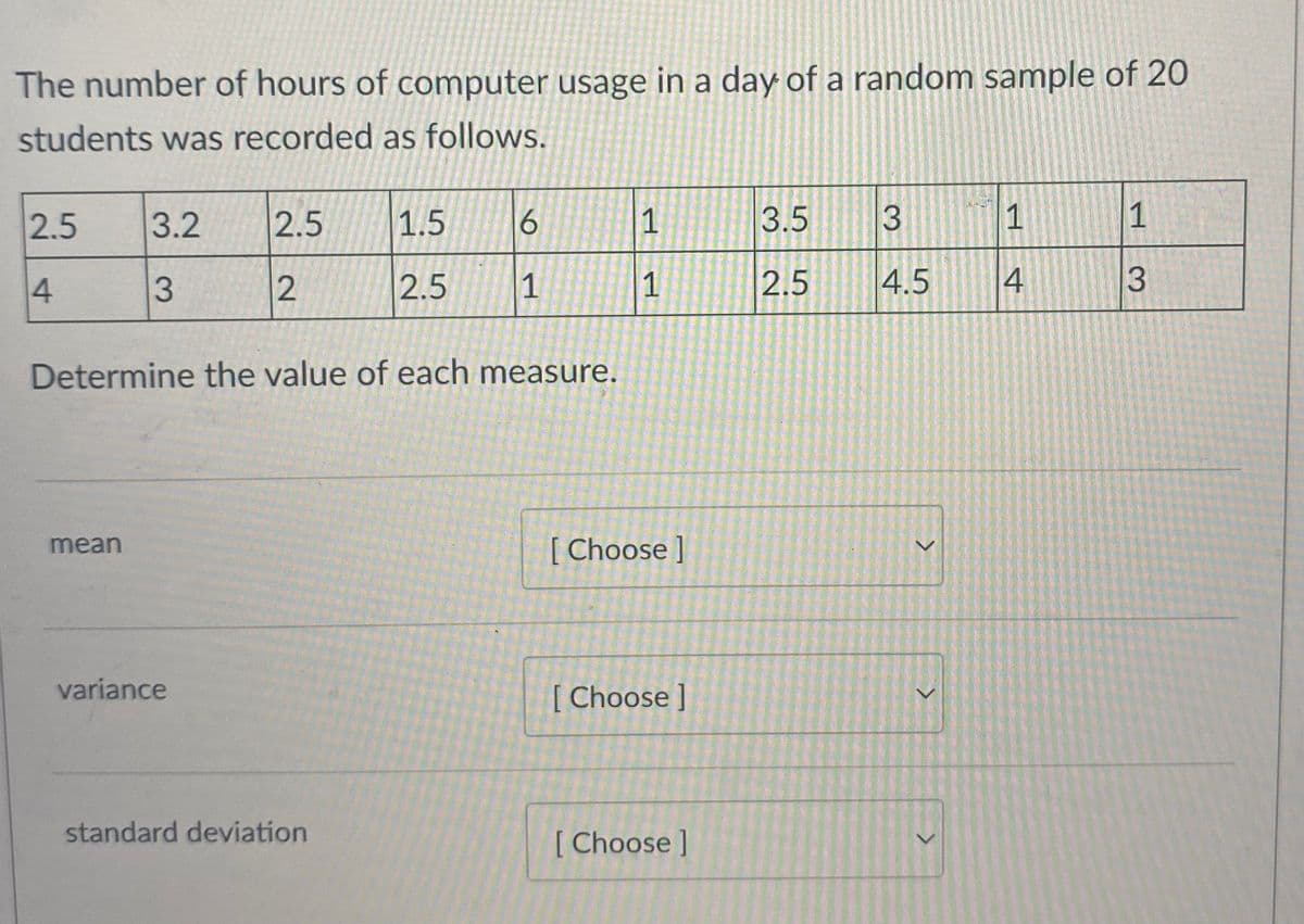 The number of hours of computer usage in a day of a random sample of 20
students was recorded as follows.
2.5
3.2
2.5
1.5
6.
1
3.5
1
1
3.
2.5
1
1
2.5
4.5
4
Determine the value of each measure.
[ Choose ]
mean
variance
[Choose ]
standard deviation
[ Choose ]
3.
3.
2.
