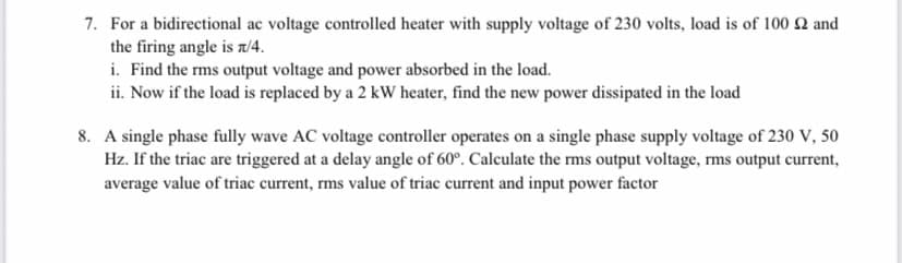 7. For a bidirectional ac voltage controlled heater with supply voltage of 230 volts, load is of 100 Q and
the firing angle is T/4.
i. Find the rms output voltage and power absorbed in the load.
ii. Now if the load is replaced by a 2 kW heater, find the new power dissipated in the load
8. A single phase fully wave AC voltage controller operates on a single phase supply voltage of 230 V, 50
Hz. If the triac are triggered at a delay angle of 60°. Calculate the rms output voltage, rms output current,
average value of triac current, rms value of triac current and input power factor
