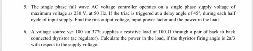 5. The single phase full wave AC voltage controller operates on a single phase supply voltage of
maximum voltage as 230 V, at 50 Hz. If the triac is triggered at a delay angle of 45°, during each half
cycle of input supply. Find the rms output voltage, input power factor and the power in the load.
6. A voltage source v= 100 sin 377t supplies a resistive load of 100 2 through a pair of back to back
connected thyristor (ac regulator). Calculate the power in the load, if the thyristor firing angle is 2n/3
with respect to the supply voltage.
