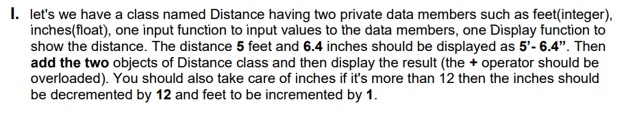 I. let's we have a class named Distance having two private data members such as feet(integer),
inches(float), one input function to input values to the data members, one Display function to
show the distance. The distance 5 feet and 6.4 inches should be displayed as 5'- 6.4". Then
add the two objects of Distance class and then display the result (the + operator should be
overloaded). You should also take care of inches if it's more than 12 then the inches should
be decremented by 12 and feet to be incremented by 1.
